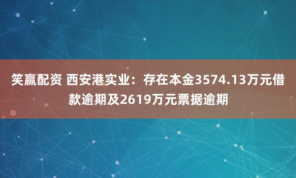 笑赢配资 西安港实业：存在本金3574.13万元借款逾期及2619万元票据逾期