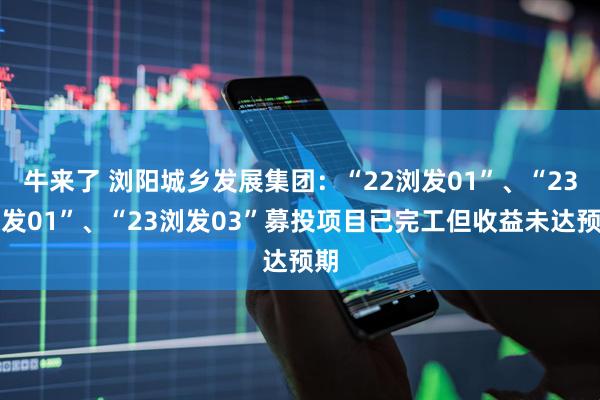 牛来了 浏阳城乡发展集团：“22浏发01”、“23浏发01”、“23浏发03”募投项目已完工但收益未达预期
