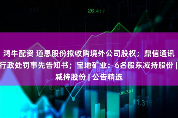鸿牛配资 道恩股份拟收购境外公司股权；鼎信通讯董事收到行政处罚事先告知书；宝地矿业：6名股东减持股份 | 公告精选
