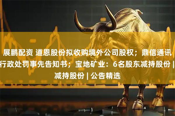 展鹏配资 道恩股份拟收购境外公司股权；鼎信通讯董事收到行政处罚事先告知书；宝地矿业：6名股东减持股份 | 公告精选