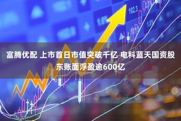 富腾优配 上市首日市值突破千亿 电科蓝天国资股东账面浮盈逾600亿