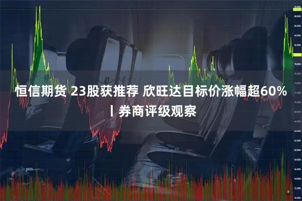 恒信期货 23股获推荐 欣旺达目标价涨幅超60%丨券商评级观察