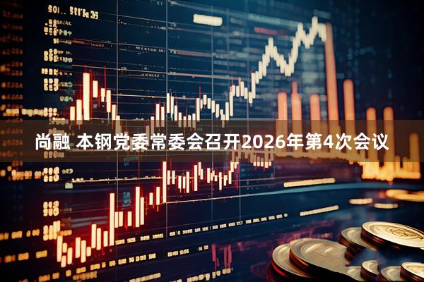 尚融 本钢党委常委会召开2026年第4次会议