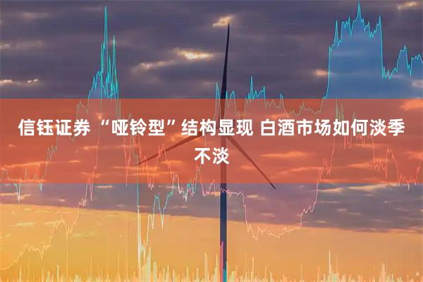 信钰证券 “哑铃型”结构显现 白酒市场如何淡季不淡
