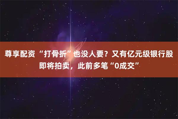 尊享配资 “打骨折”也没人要？又有亿元级银行股即将拍卖，此前多笔“0成交”