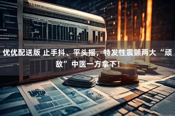 优优配送版 止手抖、平头摇，特发性震颤两大 “顽敌” 中医一方拿下！