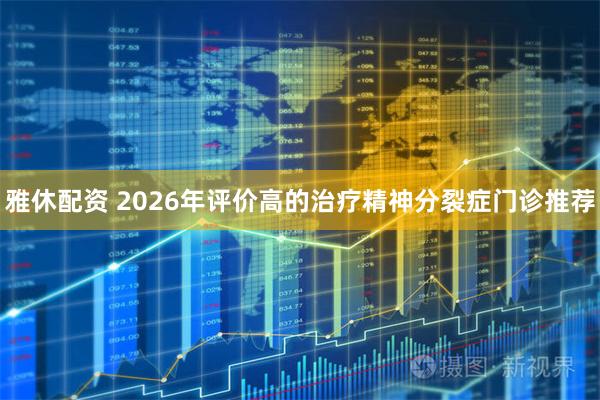 雅休配资 2026年评价高的治疗精神分裂症门诊推荐