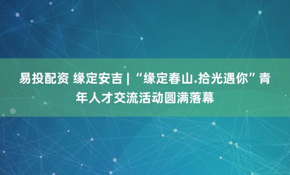 易投配资 缘定安吉 | “缘定春山.拾光遇你”青年人才交流活动圆满落幕