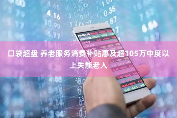口袋超盘 养老服务消费补贴惠及超105万中度以上失能老人