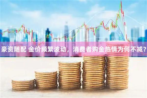 豪资随配 金价频繁波动，消费者购金热情为何不减？
