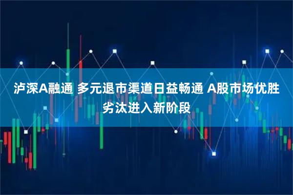 泸深A融通 多元退市渠道日益畅通 A股市场优胜劣汰进入新阶段