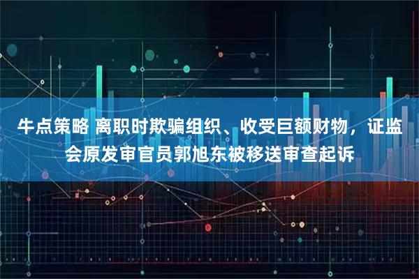 牛点策略 离职时欺骗组织、收受巨额财物，证监会原发审官员郭旭东被移送审查起诉
