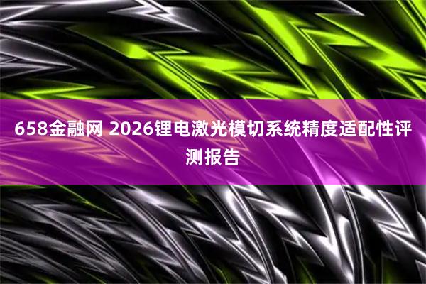 658金融网 2026锂电激光模切系统精度适配性评测报告