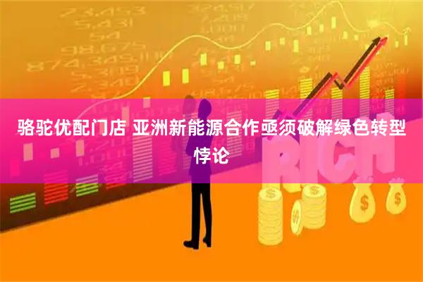 骆驼优配门店 亚洲新能源合作亟须破解绿色转型悖论