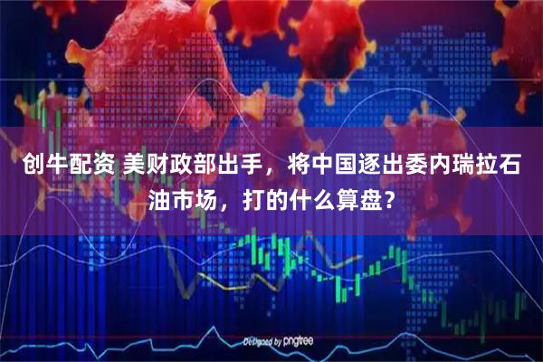 创牛配资 美财政部出手，将中国逐出委内瑞拉石油市场，打的什么算盘？