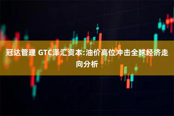 冠达管理 GTC泽汇资本:油价高位冲击全球经济走向分析