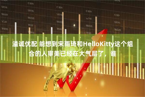 溢诚优配 能想到宋雨琦和HelloKitty这个组合的人审美已经在大气层了，谁