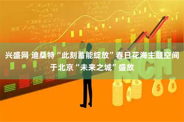 兴盛网 迪桑特“此刻蓄能绽放”春日花海主题空间于北京“未来之城”盛放