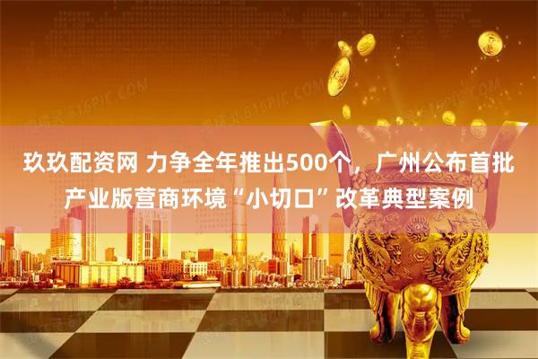 玖玖配资网 力争全年推出500个,广州公布首批产业版营商环境“小切口”改革典型案例