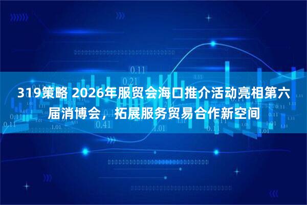 319策略 2026年服贸会海口推介活动亮相第六届消博会，拓展服务贸易合作新空间