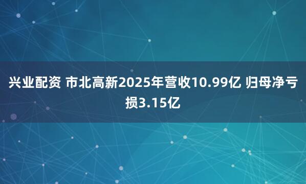 兴业配资 市北高新2025年营收10.99亿 归母净亏损3.15亿