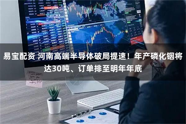 易宝配资 河南高端半导体破局提速！年产磷化铟将达30吨、订单排至明年年底