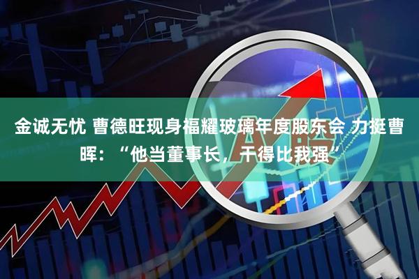 金诚无忧 曹德旺现身福耀玻璃年度股东会 力挺曹晖:“他当董事长,干得比我强”