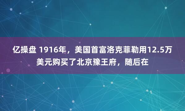 亿操盘 1916年，美国首富洛克菲勒用12.5万美元购买了北京豫王府，随后在