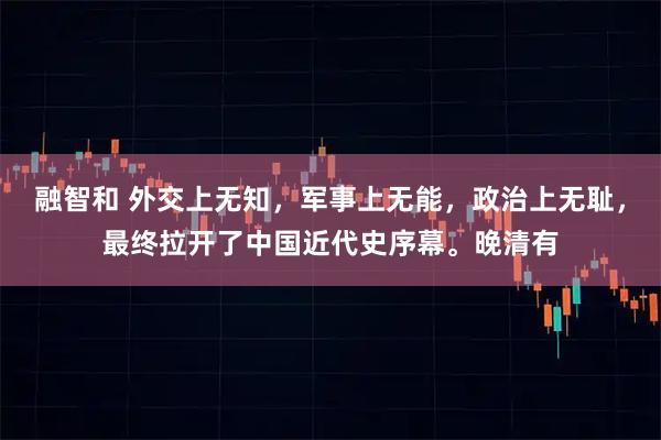 融智和 外交上无知，军事上无能，政治上无耻，最终拉开了中国近代史序幕。晚清有