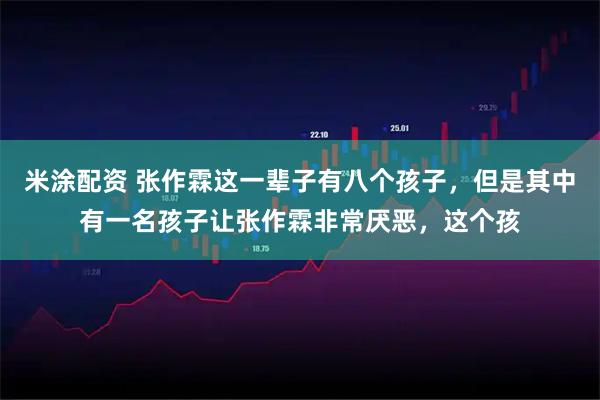 米涂配资 张作霖这一辈子有八个孩子，但是其中有一名孩子让张作霖非常厌恶，这个孩