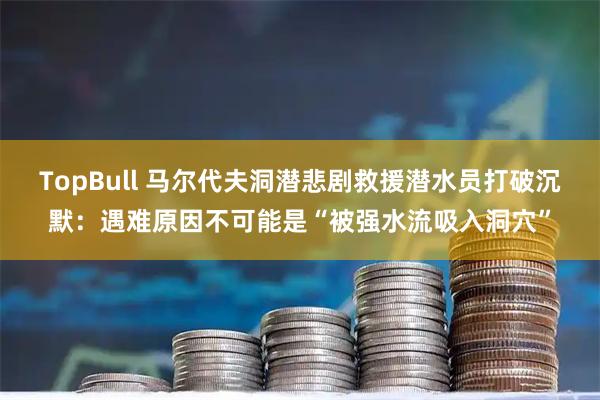 TopBull 马尔代夫洞潜悲剧救援潜水员打破沉默：遇难原因不可能是“被强水流吸入洞穴”