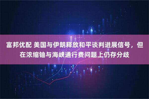 富邦优配 美国与伊朗释放和平谈判进展信号，但在浓缩铀与海峡通行费问题上仍存分歧