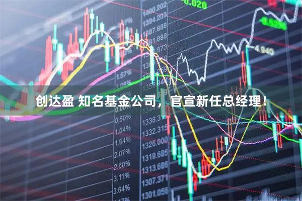 创达盈 知名基金公司，官宣新任总经理！