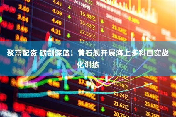 聚富配资 砺剑深蓝！黄石舰开展海上多科目实战化训练