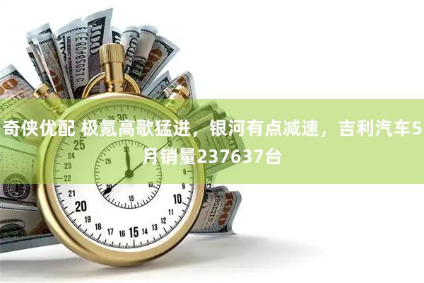 奇侠优配 极氪高歌猛进，银河有点减速，吉利汽车5月销量237637台