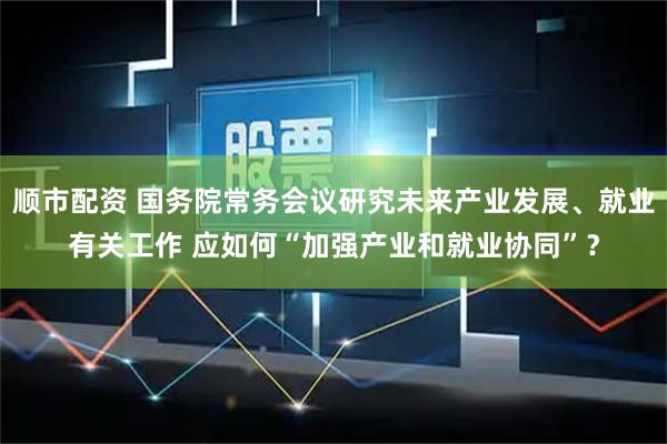 顺市配资 国务院常务会议研究未来产业发展、就业有关工作 应如何“加强产业和就业协同”？