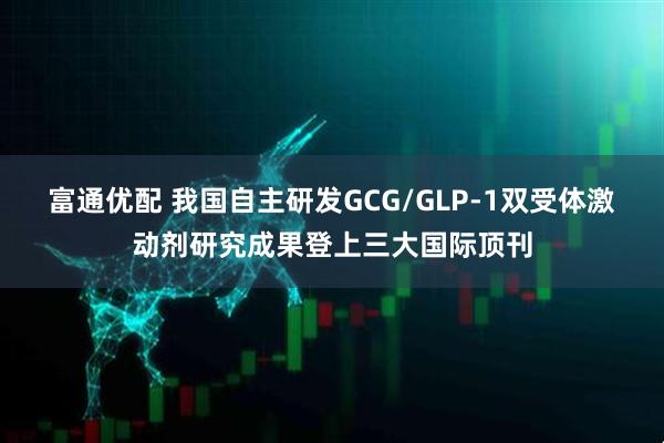 富通优配 我国自主研发GCG/GLP-1双受体激动剂研究成果登上三大国际顶刊