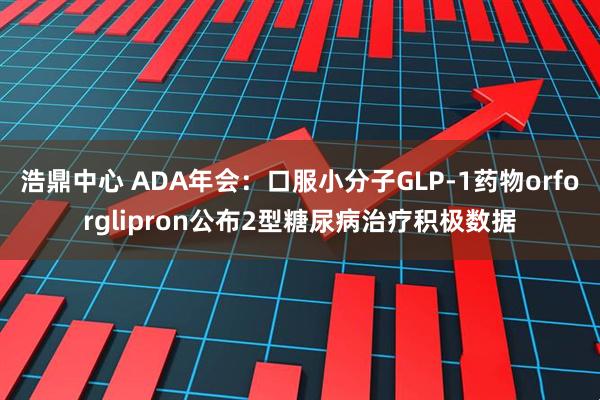 浩鼎中心 ADA年会：口服小分子GLP-1药物orforglipron公布2型糖尿病治疗积极数据