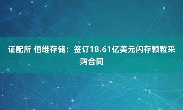证配所 佰维存储：签订18.61亿美元闪存颗粒采购合同