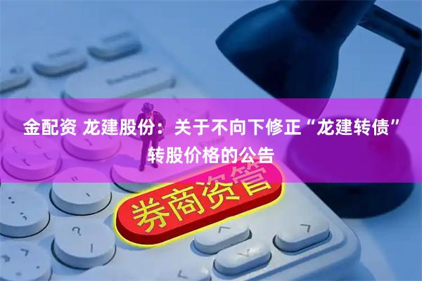 金配资 龙建股份：关于不向下修正“龙建转债”转股价格的公告