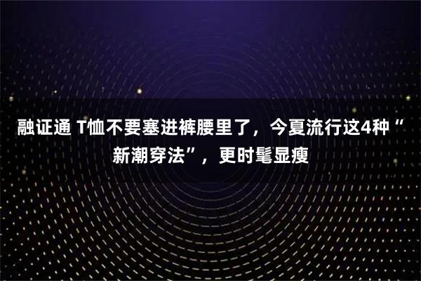 融证通 T恤不要塞进裤腰里了，今夏流行这4种“新潮穿法”，更时髦显瘦