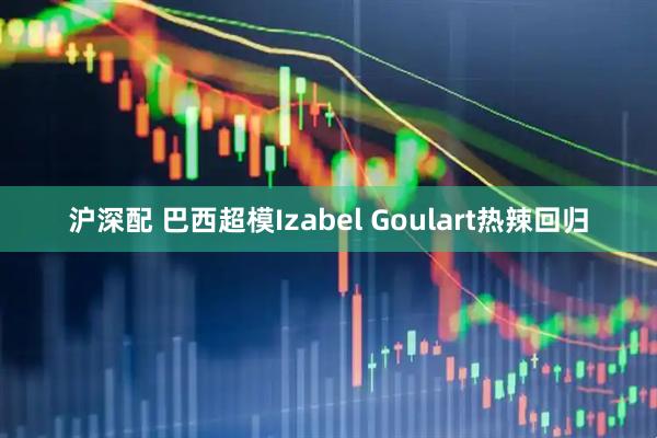 沪深配 巴西超模Izabel Goulart热辣回归