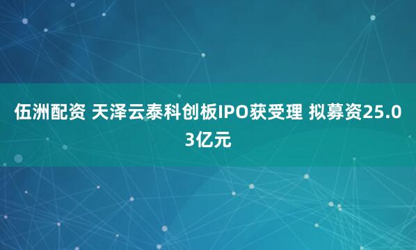 伍洲配资 天泽云泰科创板IPO获受理 拟募资25.03亿元