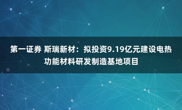 第一证券 斯瑞新材：拟投资9.19亿元建设电热功能材料研发制造基地项目