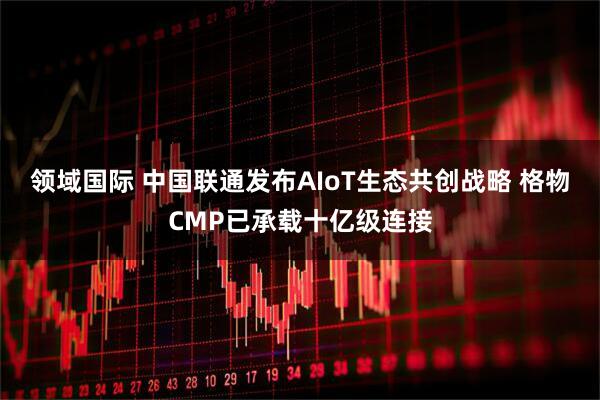 领域国际 中国联通发布AIoT生态共创战略 格物CMP已承载十亿级连接