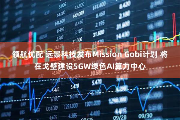 领航优配 远景科技发布Mission Gobi计划 将在戈壁建设5GW绿色AI算力中心