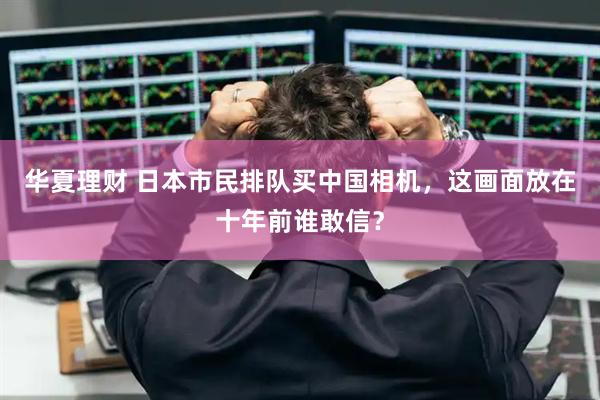 华夏理财 日本市民排队买中国相机，这画面放在十年前谁敢信？