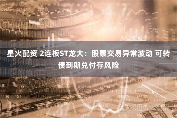 星火配资 2连板ST龙大：股票交易异常波动 可转债到期兑付存风险