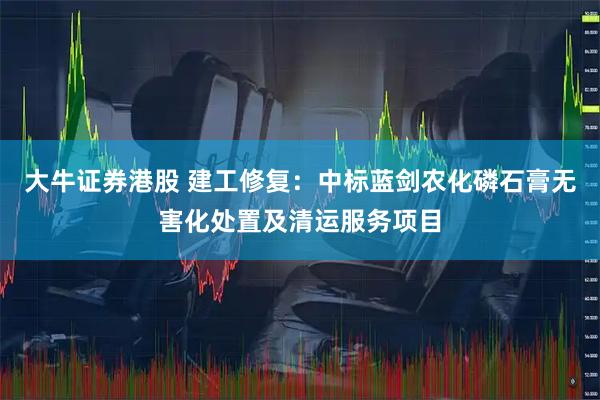大牛证券港股 建工修复：中标蓝剑农化磷石膏无害化处置及清运服务项目