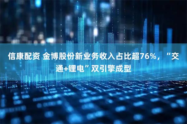 信康配资 金博股份新业务收入占比超76%，“交通+锂电”双引擎成型